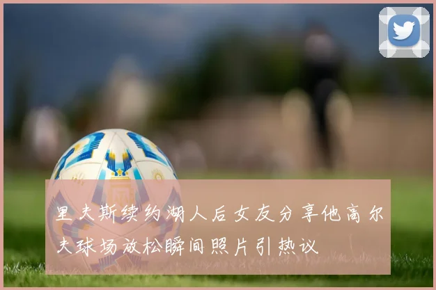 里夫斯续约湖人后女友分享他高尔夫球场放松瞬间照片引热议
