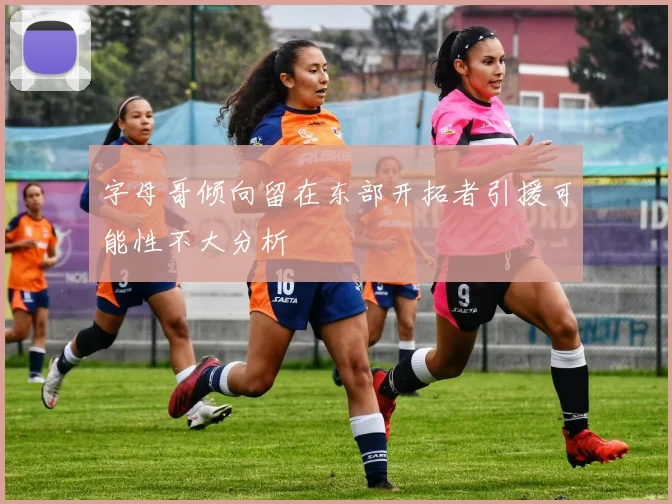 字母哥倾向留在东部开拓者引援可能性不大分析