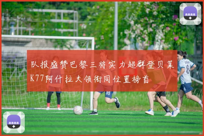 队报盛赞巴黎三将实力超群登贝莱K77阿什拉夫领衔同位置榜首