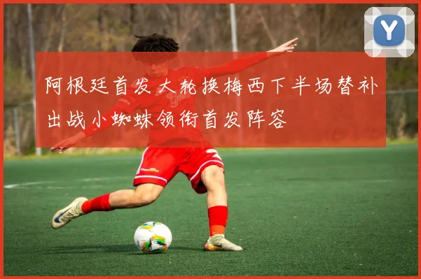 阿根廷首发大轮换梅西下半场替补出战小蜘蛛领衔首发阵容