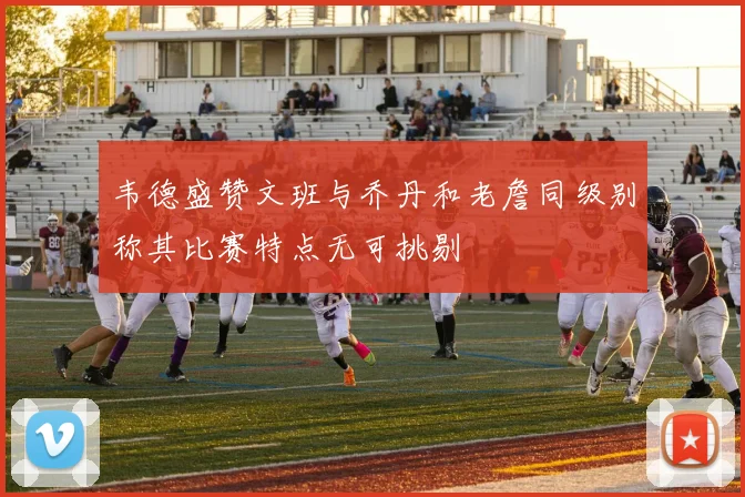 韦德盛赞文班与乔丹和老詹同级别称其比赛特点无可挑剔
