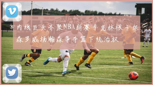 内线巨头齐聚NBA新赛季克林根卡尔森罗威杨瀚森争夺篮下统治权