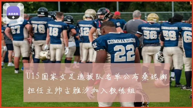 U15国家女足选拔队名单公布桑妮娜担任主帅古雅沙加入教练组