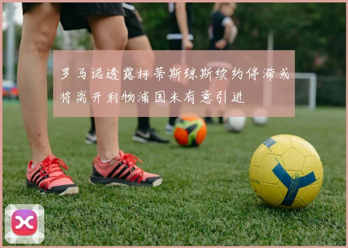 罗马诺透露柯蒂斯琼斯续约停滞或将离开利物浦国米有意引进
