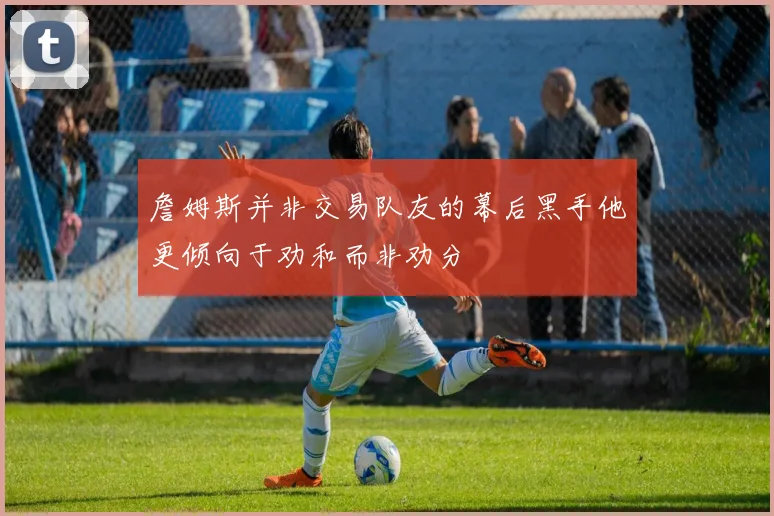 詹姆斯并非交易队友的幕后黑手他更倾向于劝和而非劝分