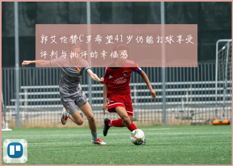 郭艾伦赞C罗希望41岁仍能打球享受评判与批评的幸福感