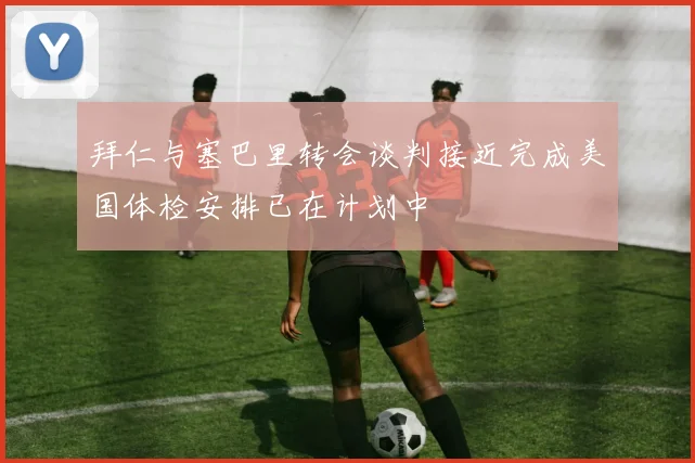 拜仁与塞巴里转会谈判接近完成美国体检安排已在计划中