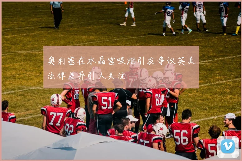 奥利塞在水晶宫吸烟引发争议英美法律差异引人关注