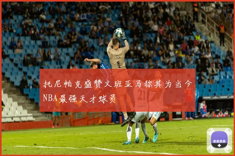 托尼帕克盛赞文班亚马称其为当今NBA最强天才球员