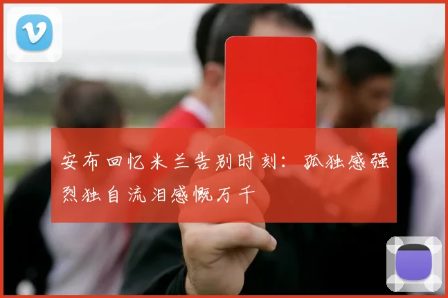 安布回忆米兰告别时刻：孤独感强烈独自流泪感慨万千